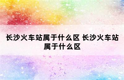 长沙火车站属于什么区 长沙火车站属于什么区